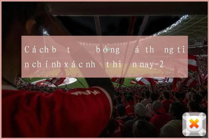 Cách bắt độ bóng đá thông tin chính xác nhất hiện nay